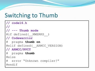 Switching to Thumb
// code16.h
//
// --- Thumb mode
#if defined(__MWERKS__)
// Codewarrior
# pragma thumb on
#elif defined(__ARMCC_VERSION)
// ARMCC/RVCT
# pragma thumb
#else
# error “Unknown compiler!”
#endif
 