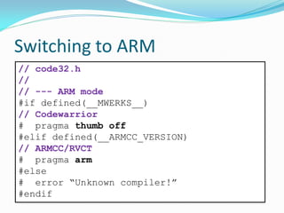 Switching to ARM
// code32.h
//
// --- ARM mode
#if defined(__MWERKS__)
// Codewarrior
# pragma thumb off
#elif defined(__ARMCC_VERSION)
// ARMCC/RVCT
# pragma arm
#else
# error “Unknown compiler!”
#endif
 