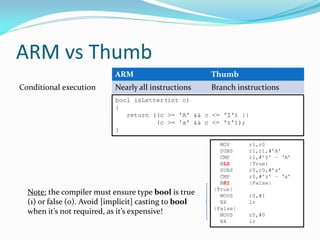 ARM vs Thumb
ARM Thumb
Conditional execution Nearly all instructions Branch instructions
bool isLetter(int c)
{
return ((c >= 'A' && c <= 'Z') ||
(c >= 'a' && c <= 'z'));
}
MOV r1,r0
SUBS r1,r1,#’A’
CMP r1,#’Z’ – ‘A’
BLS |True|
SUBS r0,r0,#’a’
CMP r0,#’z’ – ‘a’
BHI |False|
|True|
MOVS r0,#1
BX lr
|False|
MOVS r0,#0
BX lr
Note: the compiler must ensure type bool is true
(1) or false (0). Avoid [implicit] casting to bool
when it’s not required, as it’s expensive!
 
