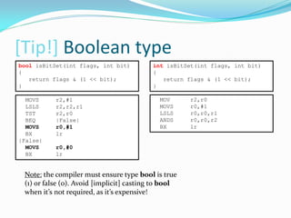 [Tip!] Boolean type
bool isBitSet(int flags, int bit)
{
return flags & (1 << bit);
}
Note: the compiler must ensure type bool is true
(1) or false (0). Avoid [implicit] casting to bool
when it’s not required, as it’s expensive!
int isBitSet(int flags, int bit)
{
return flags & (1 << bit);
}
MOVS r2,#1
LSLS r2,r2,r1
TST r2,r0
BEQ |False|
MOVS r0,#1
BX lr
|False|
MOVS r0,#0
BX lr
MOV r2,r0
MOVS r0,#1
LSLS r0,r0,r1
ANDS r0,r0,r2
BX lr
 