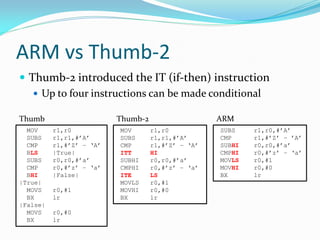 ARM vs Thumb-2
 Thumb-2 introduced the IT (if-then) instruction
 Up to four instructions can be made conditional
SUBS r1,r0,#’A’
CMP r1,#’Z’ – ’A’
SUBHI r0,r0,#’a’
CMPHI r0,#’z’ – ‘a’
MOVLS r0,#1
MOVHI r0,#0
BX lr
MOV r1,r0
SUBS r1,r1,#’A’
CMP r1,#’Z’ – ‘A’
ITT HI
SUBHI r0,r0,#’a’
CMPHI r0,#’z’ – ‘a’
ITE LS
MOVLS r0,#1
MOVHI r0,#0
BX lr
MOV r1,r0
SUBS r1,r1,#’A’
CMP r1,#’Z’ – ‘A’
BLS |True|
SUBS r0,r0,#’a’
CMP r0,#’z’ – ‘a’
BHI |False|
|True|
MOVS r0,#1
BX lr
|False|
MOVS r0,#0
BX lr
Thumb ARMThumb-2
 