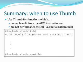 Summary: when to use Thumb
 Use Thumb for functions which…
 do not benefit from the ARM instruction-set
 are not performance critical (i.e.: initialization code)
#include <code16.h>
void Level::load(const std::string& path)
{
.
.
.
}
#include <codereset.h>
 