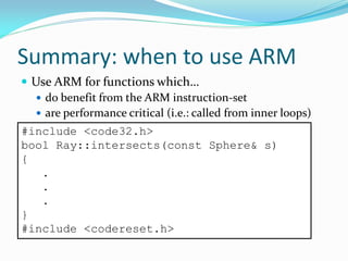 Summary: when to use ARM
 Use ARM for functions which…
 do benefit from the ARM instruction-set
 are performance critical (i.e.: called from inner loops)
#include <code32.h>
bool Ray::intersects(const Sphere& s)
{
.
.
.
}
#include <codereset.h>
 