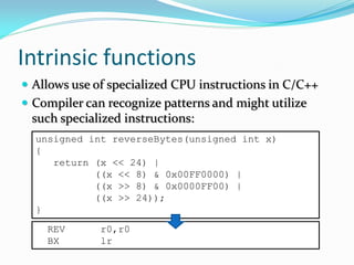 Intrinsic functions
 Allows use of specialized CPU instructions in C/C++
 Compiler can recognize patterns and might utilize
such specialized instructions:
unsigned int reverseBytes(unsigned int x)
{
return (x << 24) |
((x << 8) & 0x00FF0000) |
((x >> 8) & 0x0000FF00) |
((x >> 24));
}
REV r0,r0
BX lr
 