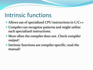 Intrinsic functions
 Allows use of specialized CPU instructions in C/C++
 Compiler can recognize patterns and might utilize
such specialized instructions.
 More often the compiler does not. Check compiler
output!
 Intrinsic functions are compiler specific; read the
manual!
 