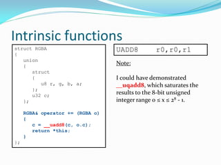 Intrinsic functions
UADD8 r0,r0,r1struct RGBA
{
union
{
struct
{
u8 r, g, b, a;
};
u32 c;
};
RGBA& operator += (RGBA o)
{
c = __uadd8(c, o.c);
return *this;
}
};
Note:
I could have demonstrated
__uqadd8, which saturates the
results to the 8-bit unsigned
integer range 0 ≤ x ≤ 28 - 1.
 