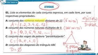 01. Liste os elementos de cada conjunto expresso, em cada item, por suas
respectivas propriedades.
A: conjunto dos números naturais divisores de 12.
B: conjunto dos números naturais múltiplos de 3.
C: conjunto das vogais da palavra “paralelepípedo”.
D: conjunto das diagonais do triângulo ABC
17
 
