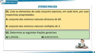 01. Liste os elementos de cada conjunto expresso, em cada item, por suas
respectivas propriedades.
A: conjunto dos números naturais divisores de 60.
B: conjunto dos números naturais múltiplos de 5.
02. Determine as seguintes frações geratrizes
A) 1,05333... B) 0,02151515...
19
 