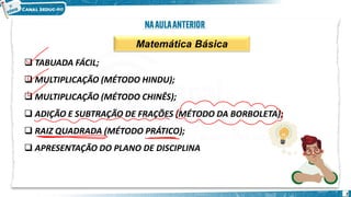 Matemática Básica
❑ TABUADA FÁCIL;
❑ MULTIPLICAÇÃO (MÉTODO HINDU);
❑ MULTIPLICAÇÃO (MÉTODO CHINÊS);
❑ ADIÇÃO E SUBTRAÇÃO DE FRAÇÕES (MÉTODO DA BORBOLETA);
❑ RAIZ QUADRADA (MÉTODO PRÁTICO);
❑ APRESENTAÇÃO DO PLANO DE DISCIPLINA
2
 