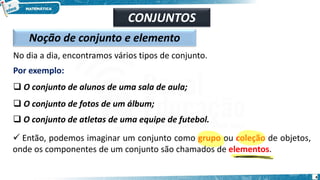CONJUNTOS
Noção de conjunto e elemento
No dia a dia, encontramos vários tipos de conjunto.
Por exemplo:
❑ O conjunto de alunos de uma sala de aula;
❑ O conjunto de fotos de um álbum;
❑ O conjunto de atletas de uma equipe de futebol.
✓ Então, podemos imaginar um conjunto como grupo ou coleção de objetos,
onde os componentes de um conjunto são chamados de elementos.
4
 