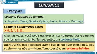 Exemplos
Conjunto dos dias da semana:
➢ Segunda, Terça, Quarta, Quinta, Sexta, Sábado e Domingo.
Conjunto dos números pares:
➢ 0, 2, 4, 6, 8...
Algumas vezes, você pode escrever a lista completa dos elementos
que formam o conjunto. Temos, então, um conjunto finito.
Outras vezes, não é possível fazer a lista de todos os elementos, pois
os elementos não terminam. Temos, então, um conjunto infinito.
CONJUNTOS
5
 