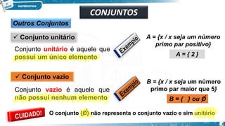 Outros Conjuntos
✓ Conjunto unitário
Conjunto unitário é aquele que
possui um único elemento
✓ Conjunto vazio
Conjunto vazio é aquele que
não possui nenhum elemento
A = {x / x seja um número
primo par positivo}
A = { 2 }
B = {x / x seja um número
primo par maior que 5}
B = { } ou O
O conjunto {O} não representa o conjunto vazio e sim unitário
CONJUNTOS
9
 