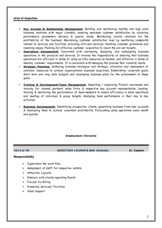2
Area of Expertise
 Key account & Relationship Management: Building and maintaining healthy and high yield
business relations with major clientele, ensuring maximum customer satisfaction by achieving
performance parameters delivery & quality norms. Maintaining cordial relations for the
profitability of the business. Maximizing customer satisfaction level by monitoring complaints
related to services and facilities, providing efficient services. Handling customer grievances and
resolving issues. Planning for effective customer acquisition to reach the pre set targets.
 Operations management: Concerned with overseeing, designing, and redesigning business
operations in the products and services. It involves the responsibility of ensuring that business
operations are efficient in terms of using as little resources as needed, and effective in terms of
meeting customer requirements. It is concerned with managing the process that converts inputs.
 Strategic Planning: Authoring business strategies and strategic utilization and deployment of
available resources to achieve organizational business objectives. Establishing corporate goals,
short term and long term budgets and developing business plans for the achievement of these
goals.
 Training & Development/Team Management: Imparting / organizing Product awareness and
training for channel partners’ sales force & respective key account representative. Leading,
training & monitoring the performance of team members to ensure efficiency in sales operations
and meeting of individual & group targets. Analysing team performance in their day to day
activities.
 Business Development: Identifying prospective clients, generating business from new accounts
& developing them to achieve consistent profitability. Forecasting sales operations every month
and quarter.
Employment Chronicle
2013 to Till ADDICTION LOUNGE & BAR (Kolkata) Sr. Captain
Responsibility
 Supervision the work flow.
 Assignment of staff for respective outlets.
 Attractive Layouts.
 Interact with clients regarding Events
 Process for Billing
 Promoting services/ Facilities
 Sales Support
 