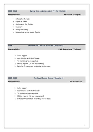 3
2009-2012 Spring field projects project Pvt .ltd (Kolkata)
Responsibility F&B Asst.(Banquet)
 Interact with Host.
 Organize Events
 Assignments for Outlets
 Inventory
 Billing Processing
 Responsible for corporate Events.
2008 JP CHURCHILL HOTEL & SUITES (Bangalore)
Responsibility F&B Operations (Trainee)
 Sales support
 Coordination with Host/ Guest
 To maintain proper registers
 Making reports (As per requirement)
 Data for Presentation in monthly Review meet.
2007-2008 The Royal Orchid Central (Bangalore)
Responsibility F &B assistant
 Sales support
 Coordination with Host/ Guest
 To maintain proper registers
 Making reports (As per requirement)
 Data for Presentation in monthly Review meet.
 