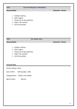 4
2007 The Grand Bhagwati (Ahmadabad)
Responsibility Industrial Trainee
 Customer handling
 Staff Support
 Taking care of daily operations
 Helps in the inventory
 Solve the problems
2006 Sun Village (Goa)
Responsibility Industrial Trainee
 Customer handling
 Staff Support
 Taking care of daily operations
 Helps in the inventory
 Solve the problems
Personal Vitae
Current Address: Habra
Date of Birth : 10th December, 1986.
Language Known : English, Hindi, Bengali
Marital Status : Married.
 