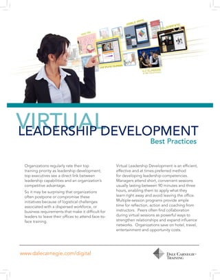 VIRTUALLEADERSHIP DEVELOPMENT
Best Practices
Organizations regularly rate their top
training priority as leadership development;
top executives see a direct link between
leadership capabilities and an organization’s
competitive advantage.
So it may be surprising that organizations
often postpone or compromise these
initiatives because of logistical challenges
associated with a dispersed workforce, or
business requirements that make it difficult for
leaders to leave their offices to attend face-to-
face training.
Virtual Leadership Development is an efficient,
effective and at times preferred method
for developing leadership competencies.
Managers attend short, convenient sessions
usually lasting between 90 minutes and three
hours, enabling them to apply what they
learn right away and avoid leaving the office.
Multiple-session programs provide ample
time for reflection, action and coaching from
instructors. Peers often find collaboration
during virtual sessions as powerful ways to
strengthen relationships and expand influence
networks. Organizations save on hotel, travel,
entertainment and opportunity costs.
www.dalecarnegie.com/digital
 