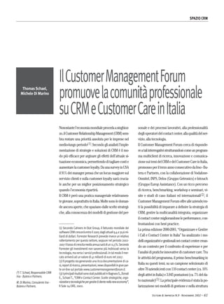 (*)T. Schael, Responsabile CRM
Irso - Butera e Partners.
M. Di Marino, Consulente Irso -
Butera e Partners.
Thomas Schael,
Michele Di Marino
SPAZIO CRM
Sistemi & Impresa N.9 - Novembre 2002 -- 61
Nonostantel’economiamondialeprocedaasinghioz-
zo,ilCustomerRelationshipManagement(CRM)sem-
bra restare una priorità assoluta per le imprese nel
medio-lungoperiodo(1).Secondoglianalistil’imple-
mentazione di strategie e soluzioni di CRM è il mo-
do più efficace per arginare gli effetti dell’attuale si-
tuazioneeconomica,permettendoditagliarecostie
aumentarelacustomerloyalty.DaunasurveyinUSA
il91%deimanagerpensacheunfocusmaggioresul
servizio clienti e sulla customer loyalty sarà crucia-
le anche per un miglior posizionamento strategico
quando l’economia ripartirà.
Il CRM è però una pratica manageriale relativamen-
tegiovane,soprattuttoinItalia.Moltesonoledoman-
deancoraaperte,chespazianodallesceltestrategi-
che,allaconoscenzadeimodellidigestionedelper-
sonale e dei processi lavorativi, alla professionalità
deglioperatoridelcontactcenter,allaqualitàdelser-
vizio, alla tecnologia.
Il Customer Management Forum cerca di risponde-
reataliinterrogativistrutturandosicomeunprogram-
ma multiclient di ricerca, innovazione e comunica-
zionesuitemidelCRMedelCustomerCareinItalia,
promossoperilterzoannoconsecutivodaIrso-Bu-
tera e Partners, con la collaborazione di Vodafone-
Omnitel, INPS, Delos (Gruppo Getronics) e Intouch
(Gruppo Europ Assistance). Con un ricco percorso
di ricerca, benchmarking, workshop e seminari, vi-
site e studi di caso italiani ed internazionali(2), il
CustomerManagementForumoffrealleaziende/en-
ti la possibilità di imparare a definire la strategia di
CRM, gestire la multicanalità integrata, organizzare
ilcontactcentermigliorandoneleperformance,con-
frontandosi con best practice.
La prima edizione 2000-2001, “Organizzare e Gestire
i Call e Contact Center in Italia” ha analizzato i mo-
delliorganizzativiegestionalineicontactcentercrean-
do un contesto per il confronto di esperienze e per
l’analisidipraticheinnovativedicustomercare.Tra
le attività del programma, il primo benchmarking in
Italia su questi temi, su un campione selezionato di
oltre70aziende/enticon110contactcenter(ca.10%
degliattiviinItalia)e3.045postazioni(ca.7%delda-
tonazionale)(3).Laprincipaleevidenzaèstatalapo-
larizzazione nei modelli di gestione e nella struttura
IlCustomerManagementForum
promuovelacomunitàprofessionale
suCRMeCustomerCareinItalia
(1) Secondo Cahners In-Stat Group, il fatturato mondiale dei
softwareCRMcresceràentroil2005dagliattuali9,4a30,6mi-
liardi di dollari. Forrester Research prevede invece un relativo
rallentamento per questo settore, seppure nel periodo 2002-
2007iltassodicrescitamediaannuasaràdiun11,5%.Secondo
Forrester gli investimenti non saranno più indirizzati verso la
tecnologia,maversoiserviziprofessionali.Intalmodoilmer-
cato arriverà ad un valore di 41 miliardi di euro nel 2007.
(2)Ilprogettostagenerandounariccadocumentazionedica-
si,reportdiricerca,presentazioni,newsdisponibiliingranpar-
te on-line sul portale www.customermanagementforum.it.
(3)IprincipalirisultatisonostatipubblicatiinBagnaraS.,Donati
E., SchaelT., “CRM e Contact Center. Scelte strategiche, orga-
nizzativeetecnologichepergestireilclientenellaneweconomy”,
Il Sole 24 ORE, 2002.
 