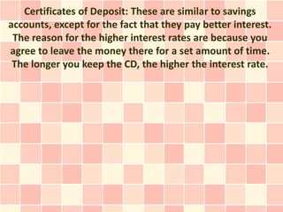 Certificates of Deposit: These are similar to savings
accounts, except for the fact that they pay better interest.
 The reason for the higher interest rates are because you
agree to leave the money there for a set amount of time.
 The longer you keep the CD, the higher the interest rate.
 