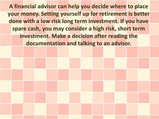 A financial advisor can help you decide where to place
your money. Setting yourself up for retirement is better
done with a low risk long term investment. If you have
  spare cash, you may consider a high risk, short term
      investment. Make a decision after reading the
         documentation and talking to an advisor.
 