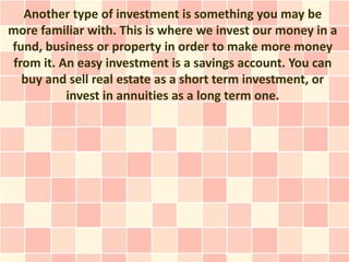 Another type of investment is something you may be
more familiar with. This is where we invest our money in a
fund, business or property in order to make more money
 from it. An easy investment is a savings account. You can
   buy and sell real estate as a short term investment, or
           invest in annuities as a long term one.
 