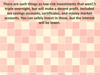 There are such things as low-risk investments that won't
 triple overnight, but will make a decent profit. Included
   are savings accounts, certificates, and money market
 accounts. You can safely invest in these, but the interest
                       will be lower.
 