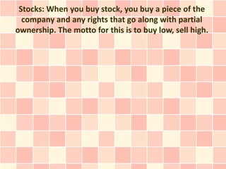 Stocks: When you buy stock, you buy a piece of the
  company and any rights that go along with partial
ownership. The motto for this is to buy low, sell high.
 