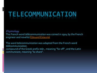 TELECOMMUNICATION
Etymology
The French word télécommunication was coined in 1904 by the French
engineer and novelist Édouard Estaunié
The word telecommunication was adapted from the French word
télécommunication.
compound of the Greek prefix tele-, meaning "far off", and the Latin
communicare, meaning "to share".
 