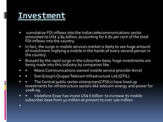 Investment
 cumulative FDI inflows into the Indian telecommunications sector
amounted to US$ 3.84 billion, accounting for 6.81 per cent of the total
FDI inflows into the country.
 In fact, the surge in mobile services market is likely to see huge amount
of investment implying a mobile in the hands of every second person in
the country.
 Buoyed by the rapid surge in the subscriber base, huge investments are
being made into this industry by companies like
 • Maxis Communications-owned mobile service provider Aircel
 • Srei Group's QuippoTelecom Infrastructure Ltd (QTIL)
 • The Central public sector enterprises(CPSEs) have lined up
investments for infrastructure sectors like telecom energy and power for
2008-09.
 • Vodafone Essar has invest US$ 6 billion to increase its mobile
subscriber base from 40 million at present to over 100 million.

 