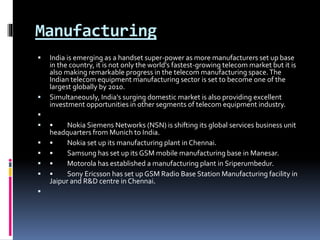 Manufacturing
 India is emerging as a handset super-power as more manufacturers set up base
in the country, it is not only the world's fastest-growing telecom market but it is
also making remarkable progress in the telecom manufacturing space.The
Indian telecom equipment manufacturing sector is set to become one of the
largest globally by 2010.
 Simultaneously, India's surging domestic market is also providing excellent
investment opportunities in other segments of telecom equipment industry.

 • Nokia Siemens Networks (NSN) is shifting its global services business unit
headquarters from Munich to India.
 • Nokia set up its manufacturing plant in Chennai.
 • Samsung has set up its GSM mobile manufacturing base in Manesar.
 • Motorola has established a manufacturing plant in Sriperumbedur.
 • Sony Ericsson has set up GSM Radio Base Station Manufacturing facility in
Jaipur and R&D centre in Chennai.

 