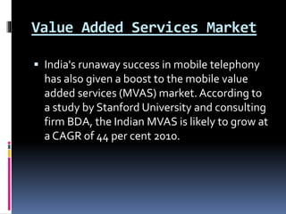 Value Added Services Market
 India's runaway success in mobile telephony
has also given a boost to the mobile value
added services (MVAS) market. According to
a study by Stanford University and consulting
firm BDA, the Indian MVAS is likely to grow at
a CAGR of 44 per cent 2010.
 