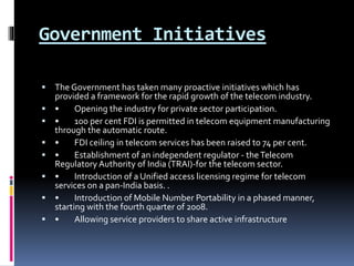 Government Initiatives
 The Government has taken many proactive initiatives which has
provided a framework for the rapid growth of the telecom industry.
 • Opening the industry for private sector participation.
 • 100 per cent FDI is permitted in telecom equipment manufacturing
through the automatic route.
 • FDI ceiling in telecom services has been raised to 74 per cent.
 • Establishment of an independent regulator - theTelecom
Regulatory Authority of India (TRAI)-for the telecom sector.
 • Introduction of a Unified access licensing regime for telecom
services on a pan-India basis. .
 • Introduction of Mobile Number Portability in a phased manner,
starting with the fourth quarter of 2008.
 • Allowing service providers to share active infrastructure
 