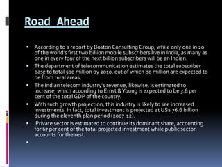 Road Ahead
 According to a report by Boston Consulting Group, while only one in 20
of the world's first two billion mobile subscribers live in India, as many as
one in every four of the next billion subscribers will be an Indian.
 The department of telecommunication estimates the total subscriber
base to total 500 million by 2010, out of which 80 million are expected to
be from rural areas.
 The Indian telecom industry's revenue, likewise, is estimated to
increase, which according to Ernst &Young is expected to be 3.6 per
cent of the total GDP of the country.
 With such growth projection, this industry is likely to see increased
investments. In fact, total investment is projected at US$ 76.6 billion
during the eleventh plan period (2007-12).
 Private sector is estimated to continue its dominant share, accounting
for 67 per cent of the total projected investment while public sector
accounts for the rest.

 