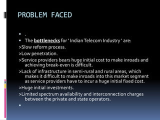 PROBLEM FACED
 .
 The bottlenecks for ' IndianTelecom Industry ' are:
>Slow reform process.
>Low penetration.
>Service providers bears huge initial cost to make inroads and
achieving break-even is difficult.
>Lack of infrastructure in semi-rural and rural areas, which
makes it difficult to make inroads into this market segment
as service providers have to incur a huge initial fixed cost.
>Huge initial investments.
>Limited spectrum availability and interconnection charges
between the private and state operators.

 