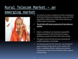 Rural Telecom Market – an
emerging market
 According to numbers compiled by theTelecom Regulatory
Authority of India As on September 2007, out of the
209 million mobile users in the entire country, 43
million were in rural areas.
 Rural India will wrest 40 percent of new telecom
market

 India’s rural telecom connectivity is poised for
explosive growth in the next five to 10 years,
grabbing a 40 percent share of the new market
 The government will roll out new incentives for
mobile networks in rural India.
 It’s also planned that the ultra-low cost handset of
approximately Rs.840 ($20) to the market with
built-in subsidies, lifetime validity and minimal
maintenance costs have promoted mobile usage in
remote areas.

 