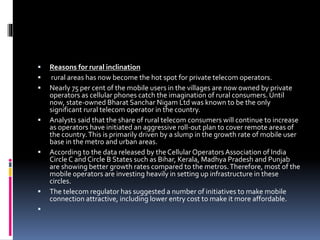 Reasons for rural inclination
 rural areas has now become the hot spot for private telecom operators.
 Nearly 75 per cent of the mobile users in the villages are now owned by private
operators as cellular phones catch the imagination of rural consumers. Until
now, state-owned Bharat Sanchar Nigam Ltd was known to be the only
significant rural telecom operator in the country.
 Analysts said that the share of rural telecom consumers will continue to increase
as operators have initiated an aggressive roll-out plan to cover remote areas of
the country.This is primarily driven by a slump in the growth rate of mobile user
base in the metro and urban areas.
 According to the data released by theCellularOperatorsAssociation of India
Circle C and Circle B States such as Bihar, Kerala, Madhya Pradesh and Punjab
are showing better growth rates compared to the metros.Therefore, most of the
mobile operators are investing heavily in setting up infrastructure in these
circles.
 The telecom regulator has suggested a number of initiatives to make mobile
connection attractive, including lower entry cost to make it more affordable.

 