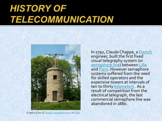 In 1792, Claude Chappe, a French
engineer, built the first fixed
visual telegraphy system (or
semaphore line) between Lille
and Paris. However semaphore
systems suffered from the need
for skilled operators and the
expensive towers at intervals of
ten to thirty kilometers . As a
result of competition from the
electrical telegraph, the last
commercial semaphore line was
abandoned in 1880.
A replica of one of Chappe's semaphore towers in Nalba
 