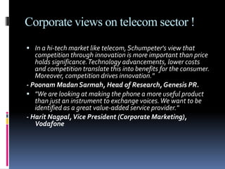 Corporate views on telecom sector !
 In a hi-tech market like telecom,Schumpeter's view that
competition through innovation is more important than price
holds significance.Technology advancements, lower costs
and competition translate this into benefits for the consumer.
Moreover, competition drives innovation."
- Poonam Madan Sarmah, Head of Research, Genesis PR.
 "We are looking at making the phone a more useful product
than just an instrument to exchange voices.We want to be
identified as a great value-added service provider."
- Harit Nagpal,Vice President (Corporate Marketing),
Vodafone
 