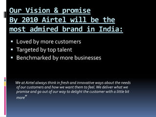 Our Vision & promise
By 2010 Airtel will be the
most admired brand in India:
 Loved by more customers
 Targeted by top talent
 Benchmarked by more businesses
We at Airtel always think in fresh and innovative ways about the needs
of our customers and how we want them to feel.We deliver what we
promise and go out of our way to delight the customer with a little bit
more”
 