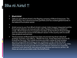 Bha rtiAirtel !!
 Bharti Airtel
 Telecom giant BhartiAirtel is the flagship company of Bharti Enterprises.The
Bharti Group, has a diverse business portfolio and has created global brands in
the telecommunication sector.

 Airtel comes to you from BhartiAirtel Limited, India’s largest integrated and the
first private telecom services provider with a footprint in all the 23 telecom
circles. Bharti Airtel since its inception has been at the forefront of technology
and has steered the course of the telecom sector in the country with its world
class products and services.
 The businesses at Bharti Airtel have been structured into three individual
strategic business units (SBU’s) - Mobile Services, AirtelTelemedia Services &
Enterprise Services.The mobile business provides mobile & fixed wireless
services using GSM technology across 23 telecom circles while the Airtel
Telemedia Services business offers broadband & telephone services in 94 cities.
The Enterprise services provide end-to-end telecom solutions to corporate
customers and national & international long distance services to carriers.All
these services are provided under the Airtel brand.
 