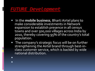 FUTURE Development
 In the mobile business, Bharti Airtel plans to
make considerable investments in Network
expansion to establish presence in all census
towns and over 500,000 villages across India by
2010, thereby covering 95% of the country’s total
population.
 The company’s strategic focus will be on further
strengthening the Airtel brand through best-in-
class customer service, which is backed by wide
national distribution.


 