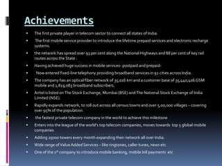 Achievements
 The first private player in telecom sector to connect all states of India.
 The first mobile service provider to introduce the lifetime prepaid services and electronic recharge
systems.
 the network has spread over 93 per cent along the National Highways and 88 per cent of key rail
routes across the State .
 Having achieved huge success in mobile services- postpaid and prepaid-
 Now entered fixed-line telephony providing broadband services in 92 cities across India.
 The company has an optical fiber network of 35,016 km and a customer base of 35,440,406 GSM
mobile and 1,819,083 broadband subscribers.
 Airtel is listed onThe Stock Exchange, Mumbai (BSE) andThe National Stock Exchange of India
Limited (NSE).
 Rapidly expands network, to roll out across all census towns and over 5,00,000 villages – covering
over 95% of the population.
 the fastest private telecom company in the world to achieve this milestone
 Enters into the league of the world’s top telecom companies, moves towards top 5 global mobile
companies
 Adding 25000 towers every month expanding their network all over India.
 Wide range ofValue Added Services – like ringtones, caller tunes, news etc
 One of the 1st company to introduce mobile banking, mobile bill payments etc
 