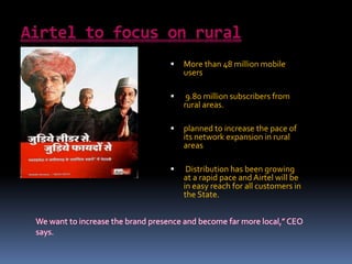  More than 48 million mobile
users
 9.80 million subscribers from
rural areas.
 planned to increase the pace of
its network expansion in rural
areas
 Distribution has been growing
at a rapid pace and Airtel will be
in easy reach for all customers in
the State.
We want to increase the brand presence and become far more local,” CEO
says.
 