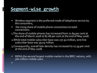Segment-wise growth
 Wireless segment is the preferred mode of telephone service by
the consumers,
 the rising share of mobile phone connections to total
connections.
1.The share of mobile phones has increased from 71.69 per cent at
the end of March 2006 to 87.68 per cent at the end of May 2008.
2.While total mobile subscriber base was 277.92 million, wire line
subscriber base was 39.05 million.
3.Consequently, overall tele-density has increased to 27.59 per cent
at the end of May 2008.
 INDIA,the second largest mobile market in the BRIC nations, with
560 million mobile users

 