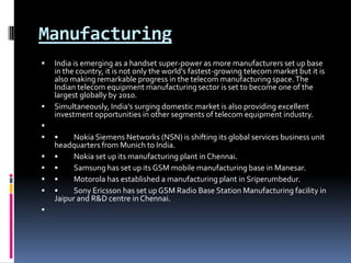 Manufacturing India is emerging as a handset super-power as more manufacturers set up base in the country, it is not only the world's fastest-growing telecom market but it is also making remarkable progress in the telecom manufacturing space. The Indian telecom equipment manufacturing sector is set to become one of the largest globally by 2010. Simultaneously, India's surging domestic market is also providing excellent investment opportunities in other segments of telecom equipment industry.  •	Nokia Siemens Networks (NSN) is shifting its global services business unit headquarters from Munich to India. •	Nokia set up its manufacturing plant in Chennai. •	Samsung has set up its GSM mobile manufacturing base in Manesar. •	Motorola has established a manufacturing plant in Sriperumbedur. •	Sony Ericsson has set up GSM Radio Base Station Manufacturing facility in Jaipur and R&D centre in Chennai. 