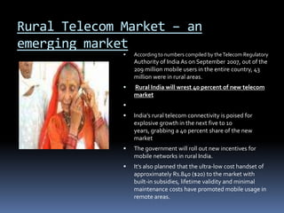 Rural Telecom Market – an emerging marketAccording to numbers compiled by the Telecom Regulatory Authority of India As on September 2007, out of the 209 million mobile users in the entire country, 43 million were in rural areas. Rural India will wrest 40 percent of new telecom market India’s rural telecom connectivity is poised for explosive growth in the next five to 10 years, grabbing a 40 percent share of the new market The government will roll out new incentives for mobile networks in rural India.It’s also planned that the ultra-low cost handset of approximately Rs.840 ($20) to the market with built-in subsidies, lifetime validity and minimal maintenance costs have promoted mobile usage in remote areas. 
