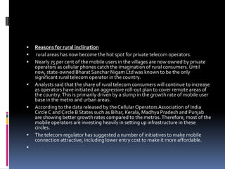 Reasons for rural inclinationrural areas has now become the hot spot for private telecom operators.Nearly 75 per cent of the mobile users in the villages are now owned by private operators as cellular phones catch the imagination of rural consumers. Until now, state-owned Bharat Sanchar Nigam Ltd was known to be the only significant rural telecom operator in the country.Analysts said that the share of rural telecom consumers will continue to increase as operators have initiated an aggressive roll-out plan to cover remote areas of the country. This is primarily driven by a slump in the growth rate of mobile user base in the metro and urban areas. According to the data released by the Cellular Operators Association of India Circle C and Circle B States such as Bihar, Kerala, Madhya Pradesh and Punjab are showing better growth rates compared to the metros. Therefore, most of the mobile operators are investing heavily in setting up infrastructure in these circles.The telecom regulator has suggested a number of initiatives to make mobile connection attractive, including lower entry cost to make it more affordable. 