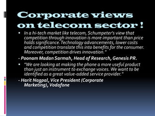 Corporate views on telecom sector !In a hi-tech market like telecom, Schumpeter's view that competition through innovation is more important than price holds significance. Technology advancements, lower costs and competition translate this into benefits for the consumer. Moreover, competition drives innovation."- PoonamMadanSarmah, Head of Research, Genesis PR."We are looking at making the phone a more useful product than just an instrument to exchange voices. We want to be identified as a great value-added service provider."- HaritNagpal, Vice President (Corporate Marketing), Vodafone