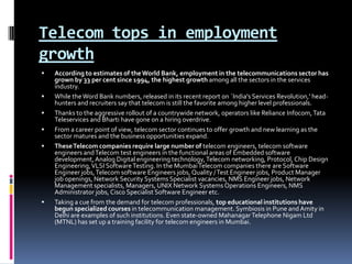 Telecom tops in employment growthAccording to estimates of the World Bank, employment in the telecommunications sector has grown by 33 per cent since 1994, the highest growth among all the sectors in the services industry.While the Word Bank numbers, released in its recent report on `India's Services Revolution,' head-hunters and recruiters say that telecom is still the favorite among higher level professionals. Thanks to the aggressive rollout of a countrywide network, operators like Reliance Infocom, Tata Teleservices and Bharti have gone on a hiring overdrive. From a career point of view, telecom sector continues to offer growth and new learning as the sector matures and the business opportunities expand. These Telecom companies require large number of telecom engineers, telecom software engineers and Telecom test engineers in the functional areas of Embedded software development, Analog Digital engineering technology, Telecom networking, Protocol, Chip Design Engineering, VLSI Software Testing. In the Mumbai Telecom companies there are Software Engineer jobs, Telecom software Engineers jobs, Quality / Test Engineer jobs, Product Manager job openings, Network Security Systems Specialist vacancies, NMS Engineer jobs, Network Management specialists, Managers, UNIX Network Systems Operations Engineers, NMS Administrator jobs, Cisco Specialist Software Engineer etc.Taking a cue from the demand for telecom professionals, top educational institutions have begun specialized courses in telecommunication management. Symbiosis in Pune and Amity in Delhi are examples of such institutions. Even state-owned Mahanagar Telephone Nigam Ltd (MTNL) has set up a training facility for telecom engineers in Mumbai.