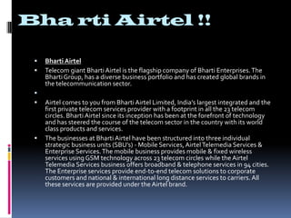 BhartiAirtel !!BhartiAirtelTelecom giant BhartiAirtel is the flagship company of Bharti Enterprises. The Bharti Group, has a diverse business portfolio and has created global brands in the telecommunication sector.  Airtel comes to you from BhartiAirtel Limited, India’s largest integrated and the first private telecom services provider with a footprint in all the 23 telecom circles. BhartiAirtel since its inception has been at the forefront of technology and has steered the course of the telecom sector in the country with its world class products and services. The businesses at BhartiAirtel have been structured into three individual strategic business units (SBU’s) - Mobile Services, AirtelTelemedia Services & Enterprise Services. The mobile business provides mobile & fixed wireless services using GSM technology across 23 telecom circles while the AirtelTelemedia Services business offers broadband & telephone services in 94 cities. The Enterprise services provide end-to-end telecom solutions to corporate customers and national & international long distance services to carriers. All these services are provided under the Airtel brand.