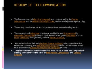 HISTORY OF TELECOMMUNICATIONThe first commercial electrical telegraph was constructed by Sir Charles Wheatstone and Sir William Fothergill Cooke, and its use began on April 9, 1839. Then many transformation and improvement were done in telegraphics. The conventional telephone now in use worldwide was first patented by Alexander Graham Bell in March 1876. As with other great inventions such as radio, television, the light bulb, and the digital computer,  Alexander Graham Bell and Gardiner Greene Hubbard, who created the first telephone company, the Bell Telephone Company of the United States, which later evolved into American Telephone & Telegraph (AT&T).The first commercial telephone services were set up in 1878 and 1879 on both sides of the Atlantic in the cities of New Haven, Connecticut, and London, England.
